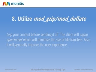 25 Apache Performance Tuning Tipswww.monitis.com Uptime & Device Monitoring
8. Utilize mod_gzip/mod_deflate
Gzip your content before sending it off. The client will ungzip
upon receipt which will minimize the size of file transfers. Also,
it will generally improve the user experience.
 