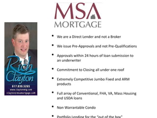 •   We are a Direct Lender and not a Broker

•   We issue Pre-Approvals and not Pre-Qualifications

•   Approvals within 24 hours of loan submission to
    an underwriter

•   Commitment to Closing all under one roof

•   Extremely Competitive Jumbo Fixed and ARM
    products

•   Full array of Conventional, FHA, VA, Mass Housing
    and USDA loans

•   Non Warrantable Condo
 