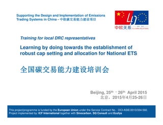 Training for local DRC representatives
Learning by doing towards the establishment of
robust cap setting and allocation for National ETS
全国碳交易能力建设培训会全国碳交易能力建设培训会全国碳交易能力建设培训会全国碳交易能力建设培训会
Supporting the Design and Implementation of Emissions
Trading Systems in China - 中欧碳交易能力建设项目中欧碳交易能力建设项目中欧碳交易能力建设项目中欧碳交易能力建设项目
Beijing, 25th – 26th April 2015
北京北京北京北京，，，，2015年年年年4月月月月25-26日日日日
This project/programme is funded by the European Union under the Service Contract No. : DCI-ASIE/2013/334-592.
Project implemented by: ICF International together with Sinocarbon, SQ Consult and Ecofys
 