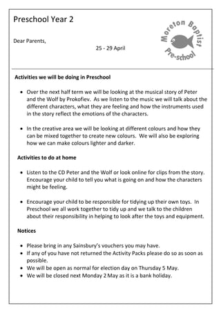 Preschool Year 2
Dear Parents,
25 - 29 April
Activities we will be doing in Preschool
 Over the next half term we will be looking at the musical story of Peter
and the Wolf by Prokofiev. As we listen to the music we will talk about the
different characters, what they are feeling and how the instruments used
in the story reflect the emotions of the characters.
 In the creative area we will be looking at different colours and how they
can be mixed together to create new colours. We will also be exploring
how we can make colours lighter and darker.
Activities to do at home
 Listen to the CD Peter and the Wolf or look online for clips from the story.
Encourage your child to tell you what is going on and how the characters
might be feeling.
 Encourage your child to be responsible for tidying up their own toys. In
Preschool we all work together to tidy up and we talk to the children
about their responsibility in helping to look after the toys and equipment.
Notices
 Please bring in any Sainsbury’s vouchers you may have.
 If any of you have not returned the Activity Packs please do so as soon as
possible.
 We will be open as normal for election day on Thursday 5 May.
 We will be closed next Monday 2 May as it is a bank holiday.
 