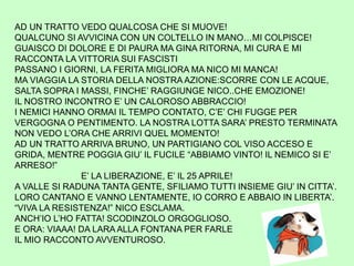 AD UN TRATTO VEDO QUALCOSA CHE SI MUOVE!
QUALCUNO SI AVVICINA CON UN COLTELLO IN MANO…MI COLPISCE!
GUAISCO DI DOLORE E DI PAURA MA GINA RITORNA, MI CURA E MI
RACCONTA LA VITTORIA SUI FASCISTI
PASSANO I GIORNI, LA FERITA MIGLIORA MA NICO MI MANCA!
MA VIAGGIA LA STORIA DELLA NOSTRA AZIONE:SCORRE CON LE ACQUE,
SALTA SOPRA I MASSI, FINCHE’ RAGGIUNGE NICO..CHE EMOZIONE!
IL NOSTRO INCONTRO E’ UN CALOROSO ABBRACCIO!
I NEMICI HANNO ORMAI IL TEMPO CONTATO, C’E’ CHI FUGGE PER
VERGOGNA O PENTIMENTO. LA NOSTRA LOTTA SARA’ PRESTO TERMINATA
NON VEDO L’ORA CHE ARRIVI QUEL MOMENTO!
AD UN TRATTO ARRIVA BRUNO, UN PARTIGIANO COL VISO ACCESO E
GRIDA, MENTRE POGGIA GIU’ IL FUCILE “ABBIAMO VINTO! IL NEMICO SI E’
ARRESO!”
E’ LA LIBERAZIONE, E’ IL 25 APRILE!
A VALLE SI RADUNA TANTA GENTE, SFILIAMO TUTTI INSIEME GIU’ IN CITTA’.
LORO CANTANO E VANNO LENTAMENTE, IO CORRO E ABBAIO IN LIBERTA’.
“VIVA LA RESISTENZA!” NICO ESCLAMA.
ANCH’IO L’HO FATTA! SCODINZOLO ORGOGLIOSO.
E ORA: VIAAA! DA LARA ALLA FONTANA PER FARLE
IL MIO RACCONTO AVVENTUROSO.
 