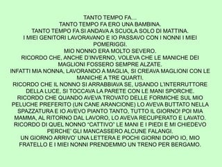 TANTO TEMPO FA…
TANTO TEMPO FA ERO UNA BAMBINA.
TANTO TEMPO FA SI ANDAVA A SCUOLA SOLO DI MATTINA.
I MIEI GENITORI LAVORAVANO E IO PASSAVO CON I NONNI I MIEI
POMERIGGI.
MIO NONNO ERA MOLTO SEVERO.
RICORDO CHE, ANCHE D’INVERNO, VOLEVA CHE LE MANICHE DEI
MAGLIONI FOSSERO SEMPRE ALZATE.
INFATTI MIA NONNA, LAVORANDO A MAGLIA, SI CREAVA MAGLIONI CON LE
MANICHE A TRE QUARTI.
RICORDO CHE IL NONNO SI ARRABBIAVA SE, USANDO L’INTERRUTTORE
DELLA LUCE, SI TOCCAVA LA PARETE CON LE MANI SPORCHE.
RICORDO CHE QUANDO AVEVA TROVATO DELLE FORMICHE SUL MIO
PELUCHE PREFERITO (UN CANE ARANCIONE) LO AVEVA BUTTATO NELLA
SPAZZATURA E IO AVEVO PIANTO TANTO, TUTTO IL GIORNO! POI MIA
MAMMA, AL RITORNO DAL LAVORO, LO AVEVA RECUPERATO E LAVATO.
RICORDO DI QUEL NONNO “CATTIVO” LE MANI E I PIEDI E MI CHIEDEVO
PERCHE’ GLI MANCASSERO ALCUNE FALANGI.
UN GIORNO ARRIVO’ UNA LETTERA E POCHI GIORNI DOPO IO, MIO
FRATELLO E I MIEI NONNI PRENDEMMO UN TRENO PER BERGAMO.
 