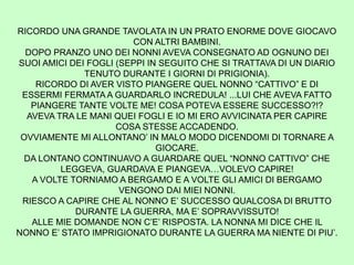 RICORDO UNA GRANDE TAVOLATA IN UN PRATO ENORME DOVE GIOCAVO
CON ALTRI BAMBINI.
DOPO PRANZO UNO DEI NONNI AVEVA CONSEGNATO AD OGNUNO DEI
SUOI AMICI DEI FOGLI (SEPPI IN SEGUITO CHE SI TRATTAVA DI UN DIARIO
TENUTO DURANTE I GIORNI DI PRIGIONIA).
RICORDO DI AVER VISTO PIANGERE QUEL NONNO “CATTIVO” E DI
ESSERMI FERMATA A GUARDARLO INCREDULA! ...LUI CHE AVEVA FATTO
PIANGERE TANTE VOLTE ME! COSA POTEVA ESSERE SUCCESSO?!?
AVEVA TRA LE MANI QUEI FOGLI E IO MI ERO AVVICINATA PER CAPIRE
COSA STESSE ACCADENDO.
OVVIAMENTE MI ALLONTANO’ IN MALO MODO DICENDOMI DI TORNARE A
GIOCARE.
DA LONTANO CONTINUAVO A GUARDARE QUEL “NONNO CATTIVO” CHE
LEGGEVA, GUARDAVA E PIANGEVA…VOLEVO CAPIRE!
A VOLTE TORNIAMO A BERGAMO E A VOLTE GLI AMICI DI BERGAMO
VENGONO DAI MIEI NONNI.
RIESCO A CAPIRE CHE AL NONNO E’ SUCCESSO QUALCOSA DI BRUTTO
DURANTE LA GUERRA, MA E’ SOPRAVVISSUTO!
ALLE MIE DOMANDE NON C’E’ RISPOSTA. LA NONNA MI DICE CHE IL
NONNO E’ STATO IMPRIGIONATO DURANTE LA GUERRA MA NIENTE DI PIU’.
 