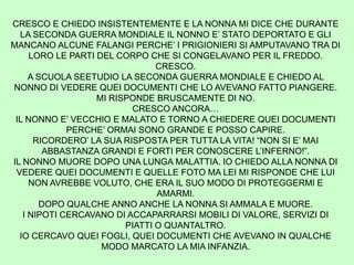 CRESCO E CHIEDO INSISTENTEMENTE E LA NONNA MI DICE CHE DURANTE
LA SECONDA GUERRA MONDIALE IL NONNO E’ STATO DEPORTATO E GLI
MANCANO ALCUNE FALANGI PERCHE’ I PRIGIONIERI SI AMPUTAVANO TRA DI
LORO LE PARTI DEL CORPO CHE SI CONGELAVANO PER IL FREDDO.
CRESCO.
A SCUOLA SEETUDIO LA SECONDA GUERRA MONDIALE E CHIEDO AL
NONNO DI VEDERE QUEI DOCUMENTI CHE LO AVEVANO FATTO PIANGERE.
MI RISPONDE BRUSCAMENTE DI NO.
CRESCO ANCORA…
IL NONNO E’ VECCHIO E MALATO E TORNO A CHIEDERE QUEI DOCUMENTI
PERCHE’ ORMAI SONO GRANDE E POSSO CAPIRE.
RICORDERO’ LA SUA RISPOSTA PER TUTTA LA VITA! “NON SI E’ MAI
ABBASTANZA GRANDI E FORTI PER CONOSCERE L’INFERNO!”.
IL NONNO MUORE DOPO UNA LUNGA MALATTIA. IO CHIEDO ALLA NONNA DI
VEDERE QUEI DOCUMENTI E QUELLE FOTO MA LEI MI RISPONDE CHE LUI
NON AVREBBE VOLUTO, CHE ERA IL SUO MODO DI PROTEGGERMI E
AMARMI.
DOPO QUALCHE ANNO ANCHE LA NONNA SI AMMALA E MUORE.
I NIPOTI CERCAVANO DI ACCAPARRARSI MOBILI DI VALORE, SERVIZI DI
PIATTI O QUANTALTRO.
IO CERCAVO QUEI FOGLI, QUEI DOCUMENTI CHE AVEVANO IN QUALCHE
MODO MARCATO LA MIA INFANZIA.
 