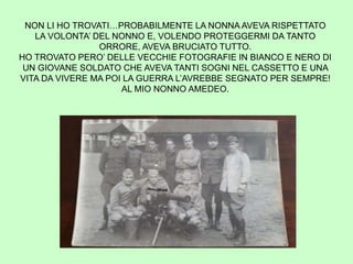 NON LI HO TROVATI…PROBABILMENTE LA NONNA AVEVA RISPETTATO
LA VOLONTA’ DEL NONNO E, VOLENDO PROTEGGERMI DA TANTO
ORRORE, AVEVA BRUCIATO TUTTO.
HO TROVATO PERO’ DELLE VECCHIE FOTOGRAFIE IN BIANCO E NERO DI
UN GIOVANE SOLDATO CHE AVEVA TANTI SOGNI NEL CASSETTO E UNA
VITA DA VIVERE MA POI LA GUERRA L’AVREBBE SEGNATO PER SEMPRE!
AL MIO NONNO AMEDEO.
 