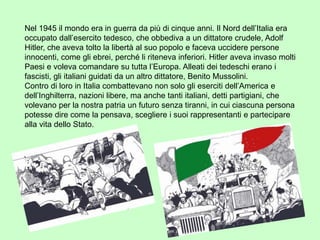 Nel 1945 il mondo era in guerra da più di cinque anni. Il Nord dell’Italia era
occupato dall’esercito tedesco, che obbediva a un dittatore crudele, Adolf
Hitler, che aveva tolto la libertà al suo popolo e faceva uccidere persone
innocenti, come gli ebrei, perché li riteneva inferiori. Hitler aveva invaso molti
Paesi e voleva comandare su tutta l’Europa. Alleati dei tedeschi erano i
fascisti, gli italiani guidati da un altro dittatore, Benito Mussolini.
Contro di loro in Italia combattevano non solo gli eserciti dell’America e
dell’Inghilterra, nazioni libere, ma anche tanti italiani, detti partigiani, che
volevano per la nostra patria un futuro senza tiranni, in cui ciascuna persona
potesse dire come la pensava, scegliere i suoi rappresentanti e partecipare
alla vita dello Stato.
 