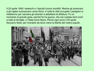 Il 25 aprile 1945 i tedeschi e i fascisti furono sconfitti. Mentre gli americani
e gli inglesi avanzavano verso Nord, in tutte le città occupate i partigiani si
ribellarono per cacciare gli stranieri e abbattere la dittatura. Fu un
momento di grande gioia, perché finì la guerra, che era costata tanti morti
a tutte le famiglie, e l’Italia tornò libera. Perciò ogni anno il 25 aprile
facciamo festa: per ricordare da dove viene la libertà del nostro popolo.
 