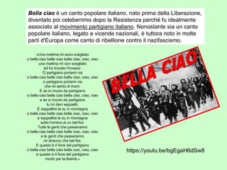 Bella ciao è un canto popolare italiano, nato prima della Liberazione,
diventato poi celeberrimo dopo la Resistenza perché fu idealmente
associato al movimento partigiano italiano. Nonostante sia un canto
popolare italiano, legato a vicende nazionali, è tuttora noto in molte
parti d'Europa come canto di ribellione contro il nazifascismo.
«Una mattina mi sono svegliato
o bella ciao bella ciao bella ciao, ciao, ciao
una mattina mi son svegliato
ed ho trovato l'invasor.
O partigiano portami via
o bella ciao bella ciao bella ciao, ciao, ciao
o partigiano portami via
che mi sento di morir.
E se io muoio da partigiano
o bella ciao bella ciao bella ciao, ciao, ciao
e se io muoio da partigiano
tu mi devi seppellir.
E seppellire la su in montagna
o bella ciao bella ciao bella ciao, ciao, ciao
e seppellire la su in montagna
sotto l'ombra di un bel fior.
Tutte le genti che passeranno
o bella ciao bella ciao bella ciao, ciao, ciao
e le genti che passeranno
mi diranno che bel fior.
E questo è il fiore del partigiano
o bella ciao bella ciao bella ciao, ciao, ciao
e questo è il fiore del partigiano
morto per la libertà.»
https://youtu.be/bgEgaH6dSw8
 