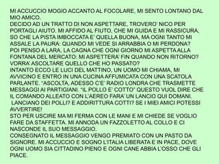 MI ACCUCCIO MOGIO ACCANTO AL FOCOLARE, MI SENTO LONTANO DAL
MIO AMICO.
DECIDO AD UN TRATTO DI NON ASPETTARE, TROVERO’ NICO PER
PORTAGLI AIUTO. MI AFFIDO AL FIUTO, CHE MI GUIDA E MI RASSICURA,
SO CHE LA PISTA IMBOCCATA E’ QUELLA BUONA, MA OGNI TANTO MI
ASSALE LA PAURA: QUANDO MI VEDE SI ARRABBIA O MI PERDONA?
POI PENSO A LARA, LA CAGNA CHE OGNI GIORNO MI ASPETTAALLA
FONTANA DEL MERCATO: MI ASPETTERA’ FIN QUANDO NON RITORNO?
VORRA’ ASCOLTARE QUELLO CHE HO PASSATO?
INTANTO ECCO LE LUCI DEL MATTINO, UN UOMO MI CHIAMA, MI
AVVICINO E ENTRO IN UNA CUCINA AFFUMICATA CON UNA SCATOLA
PARLANTE. “ASCOLTA, ADESSO C’E’ RADIO LONDRA CHE TRASMETTE
MESSAGGI AI PARTIGIANI. “IL POLLO E’ COTTO” QUESTO VUOL DIRE CHE
IL COMANDO ALLEATO CON L’AEREO FARA’ UN LANCIO QUI DOMANI.
LANCIANO DEI POLLI? E ADDIRITTURA COTTI? SE I MIEI AMICI POTESSI
AVVERTIRE!
STO PER USCIRE MA MI FERMA CON LE MANI E MI CHIEDE SE VOGLIO
FARE DA STAFFETTA. MI ANNODA UN FAZZOLETTO AL COLLO E CI
NASCONDE IL SUO MESSAGGIO.
CONSEGNATO IL MESSAGGIO VENGO PREMIATO CON UN PASTO DA
SIGNORE. MI ACCUCCIO E SOGNO L’ITALIA LIBERATA E IN PACE, DOVE
OGNI UOMO SIA CITTADINO PIENO E OGNI CANE ABBIA L’OSSO CHE GLI
PIACE.
 