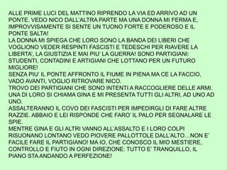 ALLE PRIME LUCI DEL MATTINO RIPRENDO LA VIA ED ARRIVO AD UN
PONTE. VEDO NICO DALL’ALTRA PARTE MA UNA DONNA MI FERMA E,
IMPROVVISAMENTE SI SENTE UN TUONO FORTE E PODEROSO E IL
PONTE SALTA!
LA DONNA MI SPIEGA CHE LORO SONO LA BANDA DEI LIBERI CHE
VOGLIONO VEDER RESPINTI FASCISTI E TEDESCHI PER RIAVERE LA
LIBERTA’, LA GIUSTIZIA E MAI PIU’ LA GUERRA! SONO PARTIGIANI:
STUDENTI, CONTADINI E ARTIGIANI CHE LOTTANO PER UN FUTURO
MIGLIORE!
SENZA PIU’ IL PONTE AFFRONTO IL FIUME IN PIENA MA CE LA FACCIO,
VADO AVANTI, VOGLIO RITROVARE NICO.
TROVO DEI PARTIGIANI CHE SONO INTENTI A RACCOGLIERE DELLE ARMI.
UNA DI LORO SI CHIAMA GINA E MI PRESENTA TUTTI GLI ALTRI, AD UNO AD
UNO.
ASSALTERANNO IL COVO DEI FASCISTI PER IMPEDIRGLI DI FARE ALTRE
RAZZIE. ABBAIO E LEI RISPONDE CHE FARO’ IL PALO PER SEGNALARE LE
SPIE.
MENTRE GINA E GLI ALTRI VANNO ALL’ASSALTO E I LORO COLPI
RISUONANO LONTANO VEDO PIOVERE PALLOTTOLE DALL’ALTO…NON E’
FACILE FARE IL PARTIGIANO! MA IO, CHE CONOSCO IL MIO MESTIERE,
CONTROLLO E FIUTO IN OGNI DIREZIONE: TUTTO E’ TRANQUILLO, IL
PIANO STA ANDANDO A PERFEZIONE!
 