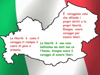È coraggioso colui
che difende i
propri diritti e la
propri libertà.
Bisogna avere
coraggio per
essere liberi.
La libertà è una cosa
bellissima me moti non ce
l'hanno, bisogna avere il
coraggio di essere liberi.
La libertà è come il
coraggio,ti riempie il
cuore di gioia e
armonia.
 