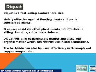 Diquat is a fast-acting contact herbicide
Mainly effective against floating plants and some
submerged plants.
It causes rapid die off of plant shoots not effective in
killing the roots, rhizomes or tubers.
Diquat will bind to particulate matter and dissolved
organic matter which can restrict use in some situations.
The herbicide can also be used effectively with complexed
copper compounds
Diquat
 