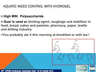 AQUATIC WEED CONTROL WITH HYDROGEL
o High MW; Polysaccharide
o Guar is used as binding agent, roughage and stabiliser in
food, bread, cakes and pastries, pharmacy, paper, textile
and drilling industry
oYou probably ate it this morning at breakfast or with tea !
 