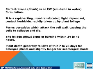 Carfentrazone (Shark) is an EW (emulsion in water)
formulation.
It is a rapid-acting, non-translocated, light dependant,
contact herbicide, rapidly taken up by plant foliage
Forms peroxides which attack the cell wall, causing the
cells to collapse and die.
The foliage shows signs of burning within 24 to 48
hours.
Plant death generally follows within 7 to 28 days for
emerged plants and slightly longer for submerged plants.
 