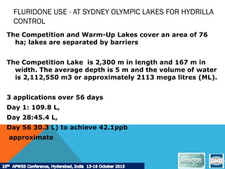 FLURIDONE USE - AT SYDNEY OLYMPIC LAKES FOR HYDRILLA
CONTROL
The Competition and Warm-Up Lakes cover an area of 76
ha; lakes are separated by barriers
The Competition Lake is 2,300 m in length and 167 m in
width. The average depth is 5 m and the volume of water
is 2,112,550 m3 or approximately 2113 mega litres (ML).
3 applications over 56 days
Day 1: 109.8 L,
Day 28:45.4 L,
Day 56 30.3 L) to achieve 42.1ppb
approximate
 