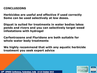 CONCLUSIONS
Herbicides are useful and effective if used correctly
Some can be used selectively at low doses.
Diquat is suited for treatments in water bodies lakes
ponds and rivers and you can selectively target weed
infestations with hydrogel
Carfentrazone and Fluridone are both suitable for
whole water body treatments
We highly recommend that with any aquatic herbicide
treatment you seek expert advice
 