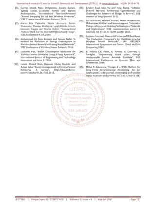 International Journal of Trend in Scientific Research and Development (IJTSRD) @ www.ijtsrd.com eISSN: 2456-6470
@ IJTSRD | Unique Paper ID - IJTSRD23620 | Volume – 3 | Issue – 4 | May-Jun 2019 Page: 127
[6]. George Smart, Nikos Deligiannis, Rosario Surace,
Valeria Loscri, Giancarlo Fortino and Yiannis
Andreopoulos, “Decentralized Time-Synchronized
Channel Swapping for Ad Hoc Wireless Networks”,
IEEE Transaction of Wireless Network, 2016.
[7]. Maria Rita Palattella, Nicola Accettura, Xavier
Vilajosana, Thomas Watteyne, Luigi Alfredo Grieco,
Gennaro Boggia and Mischa Dohler, “Standardized
Protocol Stack ForTheInternetOf(Important) Things”,
IEEE Conference of IoT, 2016.
[8]. Mohammad Ali Azimi kashani and Hassan Ziafat, “A
method for Reduction of Energy Consumption in
Wireless SensorNetwork with usingNeural Networks”,
IEEE Conference of Wireless Sensor Network, 2016.
[9]. Giovanni Pau, “Power Consumption Reduction for
Wireless Sensor Networks Using A Fuzzy Approach”,
International Journal of Engineering and Technology
Innovation, vol. 6, no. 1, 2016.
[10]. Junaid Ahmed Khan, Hassaan Khaliq Qureshi and
Adnan Iqbal “Energy management in Wireless Sensor
Networks: A survey”, https://hal.archives-
ouvertes.fr/hal-01283728, 2015.
[11]. Keshav Sood, Shui Yu and Yong Xiang, “Software
Defined Wireless Networking Opportunities and
Challenges for Internet of Things: A Review”, IEEE
internet of things journal, 2015.
[12]. Ala Al-Fuqaha, Mohsen Guizani, Mehdi Mohammadi,
Mohammed Aledhari and Moussa Ayyash, “Internet of
Things: A Survey on Enabling Technologies, Protocols,
and Applications”, IEEE communication surveys &
tutorials, vol. 17, no. 4, fourth quarter 2015.
[13]. Antonio Guerrieri, Giancarlo Fortino andWilma Russo,
“An Evaluation Framework for Buildings-oriented
Wireless Sensor Networks”, 14th IEEE/ACM
International Symposium on Cluster, Cloud and Grid
Computing, 2014.
[14]. B. Molina, C.E. Palau, G. Fortino, A. Guerrieri, C.
Savaglio, “Empowering smart cities through
interoperable Sensor Network Enablers”, IEEE
International Conference on Systems, Man, and
Cybernetics, 2014.
[15]. Mihai T. Lazarescu, “Design of a WSN Platform for
Long-Term Environmental Monitoring for IoT
Applications”, IEEE journal on emerging and selected
topics in circuits and systems, vol. 3, no. 1, march 2013
 