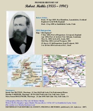 PIONEER HISTORY OF
Robert Meikle (1835 – 1890)
Robert Meikle
Born: 15 Apr 1835-36 at Hamilton, Lanarkshire, Scotland
Baptized: 6 Jul 1848, England
Died: 1 Sep 1890 at Smithfield, Cache, Utah
LDS Emigration
Ship: ‘Old England”
5 Mar 1854, Port of Departure: Liverpool, England
Apr 1854, Port of Arrival: New Orleans, Louisiana
May 11, 1854 Arrival St. Louis, MO
Mid May 1854 Arrival Westport, MO
15 Jun to 15 Jul Departure from Westport, MO
3 to 28 Oct 1854 Arrival at SLC, Utah
Marriage(s)
Sarah Ann HATTON, Marriage: 12 Jan 1862 Salt Lake City Endowment House
Martha GARDNER, Marriage: 20 Oct 1867 Salt Lake City, Salt Lake, Utah
Mary Susan BOLLINGER, Marriage: 23 Jun 1881 Salt Lake City, Salt Lake, Ut
A Biographical Sketch of The Life Of Robert Meikle.
Written By His Daughter Agnes Meikle Thomas [Born: 16 Feb 1871 at Smithfield, Cache, Utah]
[Her mother was: Martha Gardener] and
SMITHFIELD UTAH HISTORICAL SOCIETY, PERSONAL HISTORIES, [additions by J.E. Anderson – 2007]
 