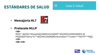 ESTÁNDARES DE SALUD
•  Mensajería HL7
•  Protocolo MLLP
<SB>
MSH|^~&|ZIS|1^AHospital|||199605141144||ADT^A01|20031104082400|P|2.3||
PID|||10||Al^Danny^D.^^de||19951202|M|||Rembrandlaan^7^Leiden^^7301TH^^^P||||||
<CR>
<EB><CR>
Caso 2: Salud
 