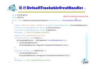 using UnityEngine;
using Vuforia;
public class DefaultTrackableEventHandler:MonoBehaviour, ITrackableEventHandler
{
#region PROTECTED_MEMBER_VARIABLES protected TrackableBehaviour mTrackableBehaviour;
protected TrackableBehaviour.Status m_PreviousStatus;
protected TrackableBehaviour.Status m_NewStatus;
#endregion // PROTECTED_MEMBER_VARIABLES
#region UNITY_MONOBEHAVIOUR_METHODS
protected virtual void Start() {
mTrackableBehaviour = GetComponent<TrackableBehaviour>();
if (mTrackableBehaviour)
mTrackableBehaviour.RegisterTrackableEventHandler(this);
}
protected virtual void OnDestroy() {
if (mTrackableBehaviour)
mTrackableBehaviour.UnregisterTrackableEventHandler(this);
}
#endregion // UNITY_MONOBEHAVIOUR_METHODS
DefaultTrackableEventHandler 2/7
25
ITrackableEventHandle
 