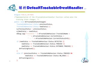 #region PUBLIC_METHODS
/*Implementation of the ITrackableEventHandler function called when the
tracking state changes. */
public void OnTrackableStateChanged(
TrackableBehaviour.Status previousStatus,
TrackableBehaviour.Status newStatus) {
m_PreviousStatus = previousStatus;
m_NewStatus = newStatus;
Debug.Log("Trackable " + mTrackableBehaviour.TrackableName +
" " + mTrackableBehaviour.CurrentStatus +
" -- " + mTrackableBehaviour.CurrentStatusInfo);
if (newStatus == TrackableBehaviour.Status.DETECTED ||
newStatus == TrackableBehaviour.Status.TRACKED ||
newStatus == TrackableBehaviour.Status.EXTENDED_TRACKED) {
OnTrackingFound();
}
else if (previousStatus == TrackableBehaviour.Status.TRACKED &&
newStatus == TrackableBehaviour.Status.NO_POSE) {
OnTrackingLost();
}
DefaultTrackableEventHandler 3/7
26
 