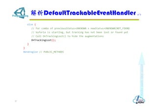 else {
// For combo of previousStatus=UNKNOWN + newStatus=UNKNOWN|NOT_FOUND
// Vuforia is starting, but tracking has not been lost or found yet
// Call OnTrackingLost() to hide the augmentations
OnTrackingLost();
}
}
#endregion // PUBLIC_METHODS
DefaultTrackableEventHandler 4/7
27
 