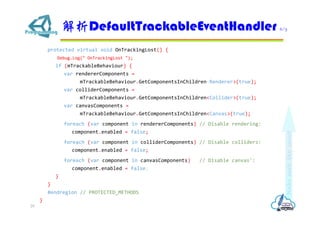 protected virtual void OnTrackingLost() {
Debug.Log(" OnTrackingLost ");
if (mTrackableBehaviour) {
var rendererComponents =
mTrackableBehaviour.GetComponentsInChildren<Renderer>(true);
var colliderComponents =
mTrackableBehaviour.GetComponentsInChildren<Collider>(true);
var canvasComponents =
mTrackableBehaviour.GetComponentsInChildren<Canvas>(true);
foreach (var component in rendererComponents) // Disable rendering:
component.enabled = false;
foreach (var component in colliderComponents) // Disable colliders:
component.enabled = false;
foreach (var component in canvasComponents) // Disable canvas':
component.enabled = false;
}
}
#endregion // PROTECTED_METHODS
}
DefaultTrackableEventHandler 6/7
29
 