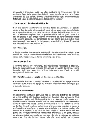 arrogância e impiedade; pois, por elas, declaram os homens que não só 
rendem a Deus tudo quanto lhe é devido, mas também de sua parte fazem 
ainda mais do que devem, embora Cristo claramente diga: "Quando tiverdes 
feito tudo o que se vos manda, dizei: Somos servos inúteis." 
12 - Do pecado depois da justificação. 
Nem todo pecado, voluntariamente cometido depois da justificação, é o pecado 
contra o Espírito Santo e imperdoável; logo, não se deve negar a possibilidade 
de arrependimento aos que caem em pecado depois da justificação. Depois de 
termos recebido o Espírito Santo, é possível apartar-nos da graça recebida e 
cair em pecado, e pela graça de Deus levantar-nos de novo e emendar nossa 
vida. Devem, portanto, ser condenados os que digam que não podem mais 
pecar enquanto aqui vivem, ou que neguem a possibilidade de perdão àqueles 
que verdadeiramente se arrependam. 
13 - Da Igreja. 
A Igreja visível de Cristo é uma congregação de fiéis na qual se prega a pura 
Palavra de Deus e se ministram devidamente os sacramentos, com todas as 
coisas a eles necessárias, conforme a instituição de Cristo. 
14 - Do purgatório. 
A doutrina romana do purgatório, das indulgências, veneração e adoração, 
tanto de imagens como de relíquias, bem como a invocação dos santos, é uma 
invenção fútil, sem base em nenhum testemunho das Escrituras e até 
repugnante à Palavra de Deus. 
15 - Do falar na congregação em língua desconhecida. 
É claramente contrário à Palavra de Deus e ao costume da igreja Primitiva 
celebrar o culto público na Igreja, ou ministrar os sacramentos, em língua que 
o povo não entenda. 
16 - Dos sacramentos. 
Os sacramentos instituídos por Cristo não são somente distintivos da profissão 
de fé dos cristãos; são, também, sinais certos da graça e boa vontade de Deus 
para conosco, pelos quais Ele invisivelmente, opera em nós, e não só desperta, 
como fortalece e confirma a nossa fé n'Ele. Dois somente são os sacramentos 
instituídos por Cristo, nosso Senhor, no Evangelho, a saber: o batismo e a Ceia 
do Senhor. Os outros cinco, vulgarmente chamados sacramentos, a saber: a 
confirmação, a penitência, a ordem, o matrimônio e a extrema unção, não 
devem ser considerados sacramentos do Evangelho. Sendo, como são, em 
parte, uma imitação corrompida de costumes apostólicos e, em parte, estados 
de vida permitidos nas Escrituras, mas que não têm a natureza do batismo, 
nem a da Ceia do Senhor, porque não têm sinal visível, ou cerimônia 
 