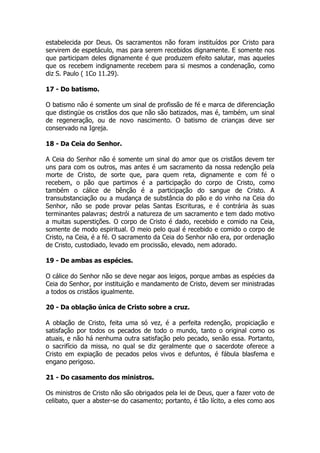 estabelecida por Deus. Os sacramentos não foram instituídos por Cristo para 
servirem de espetáculo, mas para serem recebidos dignamente. E somente nos 
que participam deles dignamente é que produzem efeito salutar, mas aqueles 
que os recebem indignamente recebem para si mesmos a condenação, como 
diz S. Paulo ( 1Co 11.29). 
17 - Do batismo. 
O batismo não é somente um sinal de profissão de fé e marca de diferenciação 
que distingüe os cristãos dos que não são batizados, mas é, também, um sinal 
de regeneração, ou de novo nascimento. O batismo de crianças deve ser 
conservado na Igreja. 
18 - Da Ceia do Senhor. 
A Ceia do Senhor não é somente um sinal do amor que os cristãos devem ter 
uns para com os outros, mas antes é um sacramento da nossa redenção pela 
morte de Cristo, de sorte que, para quem reta, dignamente e com fé o 
recebem, o pão que partimos é a participação do corpo de Cristo, como 
também o cálice de bênção é a participação do sangue de Cristo. A 
transubstanciação ou a mudança de substância do pão e do vinho na Ceia do 
Senhor, não se pode provar pelas Santas Escrituras, e é contrária às suas 
terminantes palavras; destrói a natureza de um sacramento e tem dado motivo 
a muitas superstições. O corpo de Cristo é dado, recebido e comido na Ceia, 
somente de modo espiritual. O meio pelo qual é recebido e comido o corpo de 
Cristo, na Ceia, é a fé. O sacramento da Ceia do Senhor não era, por ordenação 
de Cristo, custodiado, levado em procissão, elevado, nem adorado. 
19 - De ambas as espécies. 
O cálice do Senhor não se deve negar aos leigos, porque ambas as espécies da 
Ceia do Senhor, por instituição e mandamento de Cristo, devem ser ministradas 
a todos os cristãos igualmente. 
20 - Da oblação única de Cristo sobre a cruz. 
A oblação de Cristo, feita uma só vez, é a perfeita redenção, propiciação e 
satisfação por todos os pecados de todo o mundo, tanto o original como os 
atuais, e não há nenhuma outra satisfação pelo pecado, senão essa. Portanto, 
o sacrifício da missa, no qual se diz geralmente que o sacerdote oferece a 
Cristo em expiação de pecados pelos vivos e defuntos, é fábula blasfema e 
engano perigoso. 
21 - Do casamento dos ministros. 
Os ministros de Cristo não são obrigados pela lei de Deus, quer a fazer voto de 
celibato, quer a abster-se do casamento; portanto, é tão lícito, a eles como aos 
 