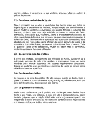 demais cristãos, o casarem-se à sua vontade, segundo julgarem melhor à 
prática da piedade. 
22 - Dos ritos e cerimônias da Igreja. 
Não é necessário que os ritos e cerimônias das Igrejas sejam em todos os 
lugares iguais e exatamente os mesmos, porque sempre têm sido diferentes e 
podem mudar-se conforme a diversidade dos países, tempos e costumes dos 
homens, contando que nada seja estabelecido contra a palavra de Deus. 
Entretanto, todo aquele que, voluntária, aberta e propositadamente quebrar os 
ritos e cerimônias da Igreja a que pertença, os quais, não sendo repugnantes à 
Palavra de Deus, são ordenados e aprovados pela autoridade competente, deve 
abertamente ser repreendido como ofensor da ordem comum da Igreja e da 
consciência dos irmãos fracos, para que os outros temam fazer o mesmo. Toda 
e qualquer Igreja pode estabelecer, mudar ou abolir ritos e cerimônias, 
contanto que isso se faça para edificação. 
23 - Dos deveres civis dos cristãos. 
É dever dos cristãos, especialmente dos ministros de Cristo, sujeitarem-se à 
autoridade suprema do país onde residam e empregarem todos os meios 
louváveis para inculcar obediência aos poderes legitimamente constituídos. 
Espera-se, portanto, que os ministros e membros da Igreja se portem como 
cidadãos moderados e pacíficos. 
24 - Dos bens dos cristãos. 
As riquezas e os bens dos cristãos não são comuns, quanto ao direito, título e 
posse dos mesmos, como falsamente apregoam alguns; não obstante, cada um 
deve dar liberalmente, do que possui, aos pobres. 
25 - Do juramento do cristão. 
Assim como confessamos que é proibido aos cristãos por nosso Senhor Jesus 
Cristo e por Tiago, seu apóstolo, o jurar em vão e precipitadamente, assim 
também julgamos que a religião Cristã não proíbe o juramento quando um 
magistrado o requer em causa da fé e caridade, contanto que se faça segundo 
o ensino do profeta, em justiça, juízo e verdade. 
