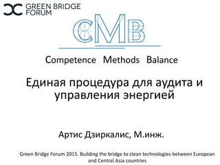 Competence Methods Balance
Единая процедура для аудита и
управления энергией
Артис Дзиркалис, М.инж.
Green Bridge Forum 2015. Building the bridge to clean technologies between European
and Central Asia countries
 
