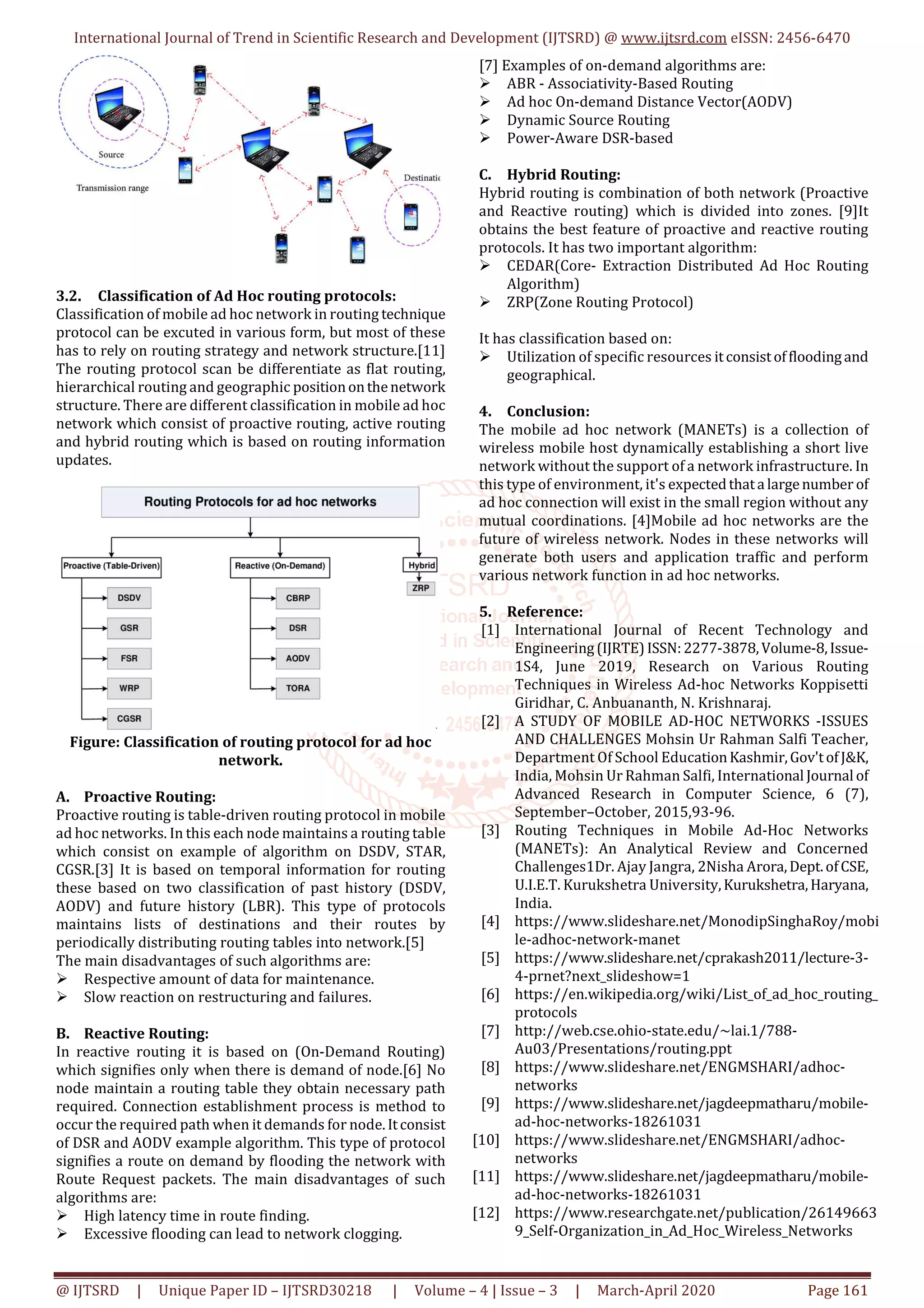 International Journal of Trend in Scientific Research and Development (IJTSRD) @ www.ijtsrd.com eISSN: 2456-6470
@ IJTSRD | Unique Paper ID – IJTSRD30218 | Volume – 4 | Issue – 3 | March-April 2020 Page 161
3.2. Classification of Ad Hoc routing protocols:
Classification of mobile ad hoc network in routing technique
protocol can be excuted in various form, but most of these
has to rely on routing strategy and network structure.[11]
The routing protocol scan be differentiate as flat routing,
hierarchical routing and geographic positiononthenetwork
structure. There are different classification in mobile ad hoc
network which consist of proactive routing, active routing
and hybrid routing which is based on routing information
updates.
Figure: Classification of routing protocol for ad hoc
network.
A. Proactive Routing:
Proactive routing is table-driven routing protocol in mobile
ad hoc networks. In this each node maintains a routing table
which consist on example of algorithm on DSDV, STAR,
CGSR.[3] It is based on temporal information for routing
these based on two classification of past history (DSDV,
AODV) and future history (LBR). This type of protocols
maintains lists of destinations and their routes by
periodically distributing routing tables into network.[5]
The main disadvantages of such algorithms are:
Respective amount of data for maintenance.
Slow reaction on restructuring and failures.
B. Reactive Routing:
In reactive routing it is based on (On-Demand Routing)
which signifies only when there is demand of node.[6] No
node maintain a routing table they obtain necessary path
required. Connection establishment process is method to
occur the required path when it demands for node.Itconsist
of DSR and AODV example algorithm. This type of protocol
signifies a route on demand by flooding the network with
Route Request packets. The main disadvantages of such
algorithms are:
High latency time in route finding.
Excessive flooding can lead to network clogging.
[7] Examples of on-demand algorithms are:
ABR - Associativity-Based Routing
Ad hoc On-demand Distance Vector(AODV)
Dynamic Source Routing
Power-Aware DSR-based
C. Hybrid Routing:
Hybrid routing is combination of both network (Proactive
and Reactive routing) which is divided into zones. [9]It
obtains the best feature of proactive and reactive routing
protocols. It has two important algorithm:
CEDAR(Core- Extraction Distributed Ad Hoc Routing
Algorithm)
ZRP(Zone Routing Protocol)
It has classification based on:
Utilization of specific resources itconsistoffloodingand
geographical.
4. Conclusion:
The mobile ad hoc network (MANETs) is a collection of
wireless mobile host dynamically establishing a short live
network without the support of a network infrastructure. In
this type of environment, it's expectedthata largenumber of
ad hoc connection will exist in the small region without any
mutual coordinations. [4]Mobile ad hoc networks are the
future of wireless network. Nodes in these networks will
generate both users and application traffic and perform
various network function in ad hoc networks.
5. Reference:
[1] International Journal of Recent Technology and
Engineering(IJRTE)ISSN:2277-3878,Volume-8,Issue-
1S4, June 2019, Research on Various Routing
Techniques in Wireless Ad-hoc Networks Koppisetti
Giridhar, C. Anbuananth, N. Krishnaraj.
[2] A STUDY OF MOBILE AD-HOC NETWORKS -ISSUES
AND CHALLENGES Mohsin Ur Rahman Salfi Teacher,
Department Of School EducationKashmir,Gov'tofJ&K,
India, Mohsin Ur Rahman Salfi, International Journal of
Advanced Research in Computer Science, 6 (7),
September–October, 2015,93-96.
[3] Routing Techniques in Mobile Ad-Hoc Networks
(MANETs): An Analytical Review and Concerned
Challenges1Dr. Ajay Jangra, 2Nisha Arora,Dept.ofCSE,
U.I.E.T. Kurukshetra University,Kurukshetra,Haryana,
India.
[4] https://www.slideshare.net/MonodipSinghaRoy/mobi
le-adhoc-network-manet
[5] https://www.slideshare.net/cprakash2011/lecture-3-
4-prnet?next_slideshow=1
[6] https://en.wikipedia.org/wiki/List_of_ad_hoc_routing_
protocols
[7] http://web.cse.ohio-state.edu/~lai.1/788-
Au03/Presentations/routing.ppt
[8] https://www.slideshare.net/ENGMSHARI/adhoc-
networks
[9] https://www.slideshare.net/jagdeepmatharu/mobile-
ad-hoc-networks-18261031
[10] https://www.slideshare.net/ENGMSHARI/adhoc-
networks
[11] https://www.slideshare.net/jagdeepmatharu/mobile-
ad-hoc-networks-18261031
[12] https://www.researchgate.net/publication/26149663
9_Self-Organization_in_Ad_Hoc_Wireless_Networks
 
