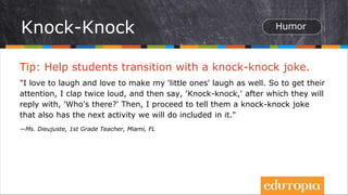 Tip: Help students transition with a knock-knock joke.
"I love to laugh and love to make my 'little ones' laugh as well. So to get their
attention, I clap twice loud, and then say, 'Knock-knock,' after which they will
reply with, 'Who's there?' Then, I proceed to tell them a knock-knock joke
that also has the next activity we will do included in it."
—Ms. Dieujuste, 1st Grade Teacher, Miami, FL
Knock-Knock
 