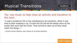 Tip: Use music to help close an activity and transition to
the next.
"I used a symphonic CD on the smartboard to do transitions. When it was
time to start wrapping it up, I'd start the CD and let the design show on the
screen that went with the music. They hurried to clean up so they could
watch the design..."
—Cynthia Hendrix Mederios, New Teacher & 3rd Grade Substitute
Musical Transitions
 