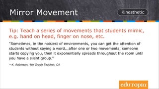 Tip: Teach a series of movements that students mimic,
e.g. hand on head, finger on nose, etc.
"Sometimes, in the noisiest of environments, you can get the attention of
students without saying a word...after one or two movements, someone
starts copying you, then it exponentially spreads throughout the room until
you have a silent group."
—K. Robinson, 4th Grade Teacher, CA
Mirror Movement
 