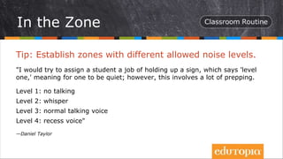 Tip: Establish zones with different allowed noise levels.
"I would try to assign a student a job of holding up a sign, which says 'level
one,' meaning for one to be quiet; however, this involves a lot of prepping.
Level 1: no talking
Level 2: whisper
Level 3: normal talking voice
Level 4: recess voice"
—Daniel Taylor
In the Zone
 