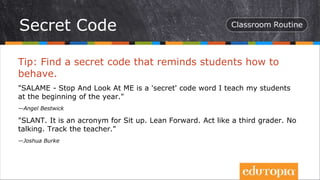 Tip: Find a secret code that reminds students how to
behave.
"SALAME - Stop And Look At ME is a 'secret' code word I teach my students
at the beginning of the year."
—Angel Bestwick
"SLANT. It is an acronym for Sit up. Lean Forward. Act like a third grader. No
talking. Track the teacher."
—Joshua Burke
Secret Code
 