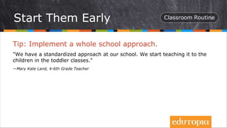Tip: Implement a whole school approach.
"We have a standardized approach at our school. We start teaching it to the
children in the toddler classes."
—Mary Kate Land, 4-6th Grade Teacher
Start Them Early
 