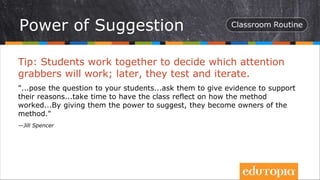 Tip: Students work together to decide which attention
grabbers will work; later, they test and iterate.
"...pose the question to your students...ask them to give evidence to support
their reasons...take time to have the class reflect on how the method
worked...By giving them the power to suggest, they become owners of the
method."
—Jill Spencer
Power of Suggestion
 
