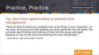 Tip: Give them opportunities to practice time
management.
"Take the time to teach your students how to do things in your classroom...In
my class, the group work that students are given generally has two goals: the
curricular goal (finding and creating similes) and the group work goal
(keeping an eye on the clock and planning the work accordingly)."
—Kathy Morlan, High School English Teacher
Practice, Practice
 