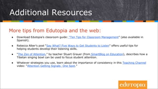 Additional Resources
More tips from Edutopia and the web:
● Download Edutopia’s classroom guide: “Ten Tips for Classroom Management” (also available in
Spanish).
● Rebecca Alber’s post “Say What? Five Ways to Get Students to Listen” offers useful tips for
helping students develop their listening skills.
● “The Zen of Attention,” by teacher Stuart Grauer (from SmartBlog on Education), describes how a
Tibetan singing bowl can be used to focus student attention.
● Whatever strategies you use, learn about the importance of consistency in this Teaching Channel
video: “Attention Getting Signals: One Spot.”
 