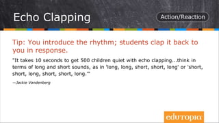 Tip: You introduce the rhythm; students clap it back to
you in response.
"It takes 10 seconds to get 500 children quiet with echo clapping...think in
terms of long and short sounds, as in 'long, long, short, short, long' or 'short,
short, long, short, short, long.'"
—Jackie Vandenberg
Echo Clapping
 