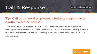 Tip: Call out a word or phrase; students respond with
another word or phrase.
"The teacher asks 'Ready to rock?'...and the students reply 'Ready to
roll'...you have to teach it...and maintain it...but the students really loved it
and responded well. Good luck finding your voice and what works for you."
—Michelle Knotts
Call & Response
 