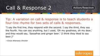 Tip: A variation on call & response is to teach students a
four-line rhyme for two sets of calls & responses.
"I say the first line, they respond with the second. I say the third, they say
the fourth. You can say anything, but I used, 'Oh my goodness, oh my dear,'
and they would say, 'Sassafras and ginger beer.' (I think they liked to say
beer.)"
—Grace Attanasio Shickler
Call & Response 2
 