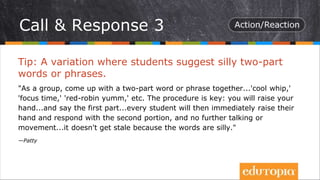 Tip: A variation where students suggest silly two-part
words or phrases.
"As a group, come up with a two-part word or phrase together...'cool whip,'
'focus time,' 'red-robin yumm,' etc. The procedure is key: you will raise your
hand...and say the first part...every student will then immediately raise their
hand and respond with the second portion, and no further talking or
movement...it doesn't get stale because the words are silly."
—Patty
Call & Response 3
 