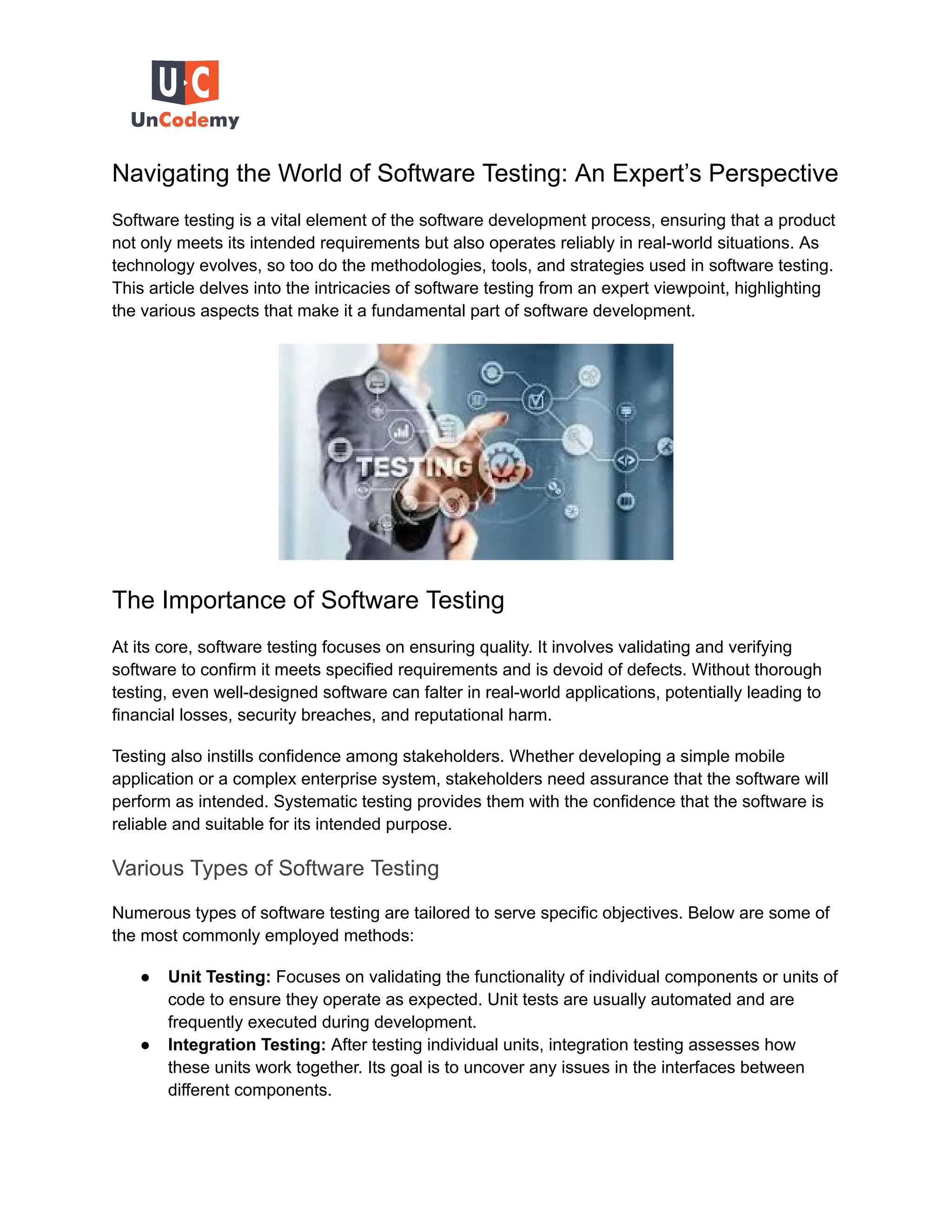 Navigating the World of Software Testing: An Expert’s Perspective
Software testing is a vital element of the software development process, ensuring that a product
not only meets its intended requirements but also operates reliably in real-world situations. As
technology evolves, so too do the methodologies, tools, and strategies used in software testing.
This article delves into the intricacies of software testing from an expert viewpoint, highlighting
the various aspects that make it a fundamental part of software development.
The Importance of Software Testing
At its core, software testing focuses on ensuring quality. It involves validating and verifying
software to confirm it meets specified requirements and is devoid of defects. Without thorough
testing, even well-designed software can falter in real-world applications, potentially leading to
financial losses, security breaches, and reputational harm.
Testing also instills confidence among stakeholders. Whether developing a simple mobile
application or a complex enterprise system, stakeholders need assurance that the software will
perform as intended. Systematic testing provides them with the confidence that the software is
reliable and suitable for its intended purpose.
Various Types of Software Testing
Numerous types of software testing are tailored to serve specific objectives. Below are some of
the most commonly employed methods:
● Unit Testing: Focuses on validating the functionality of individual components or units of
code to ensure they operate as expected. Unit tests are usually automated and are
frequently executed during development.
● Integration Testing: After testing individual units, integration testing assesses how
these units work together. Its goal is to uncover any issues in the interfaces between
different components.
 