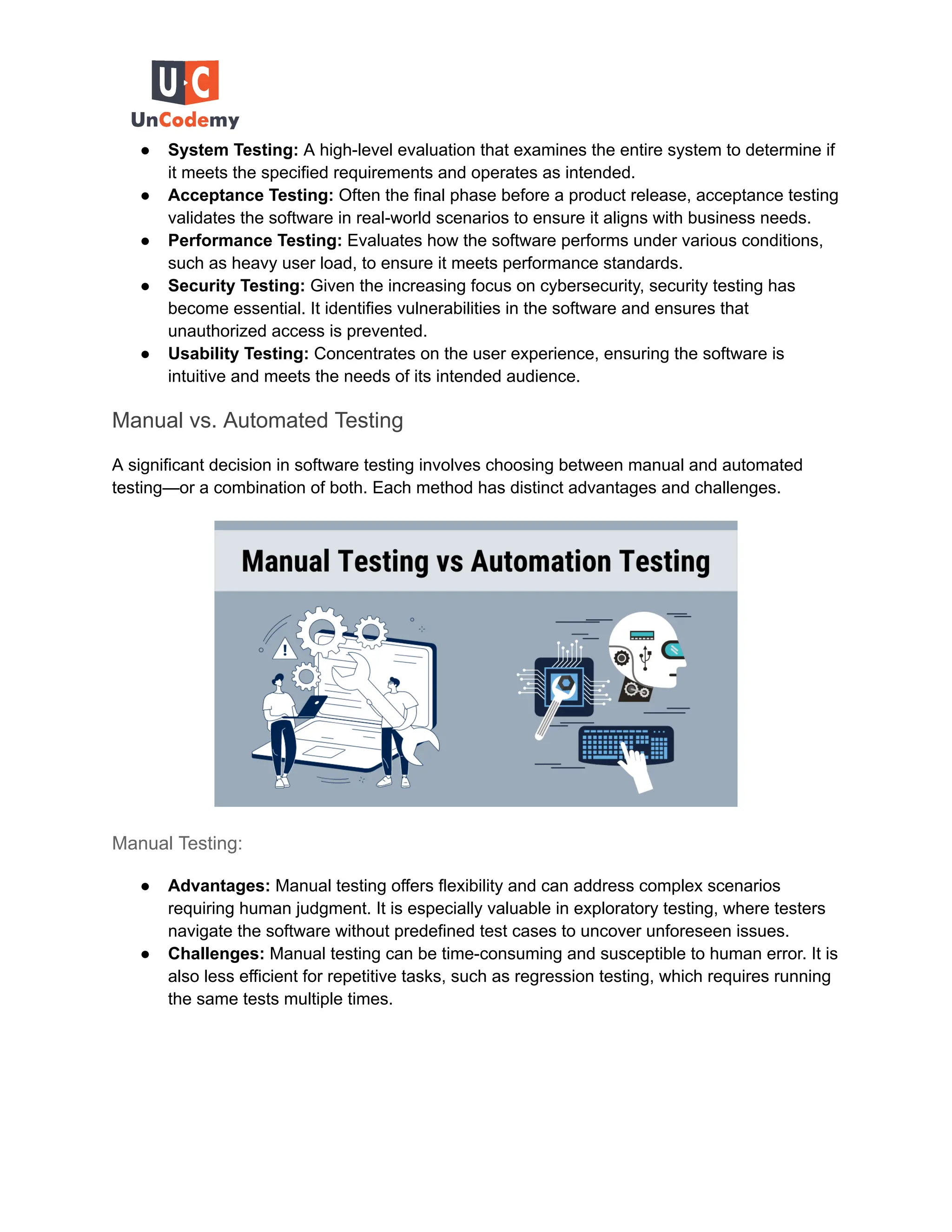 ● System Testing: A high-level evaluation that examines the entire system to determine if
it meets the specified requirements and operates as intended.
● Acceptance Testing: Often the final phase before a product release, acceptance testing
validates the software in real-world scenarios to ensure it aligns with business needs.
● Performance Testing: Evaluates how the software performs under various conditions,
such as heavy user load, to ensure it meets performance standards.
● Security Testing: Given the increasing focus on cybersecurity, security testing has
become essential. It identifies vulnerabilities in the software and ensures that
unauthorized access is prevented.
● Usability Testing: Concentrates on the user experience, ensuring the software is
intuitive and meets the needs of its intended audience.
Manual vs. Automated Testing
A significant decision in software testing involves choosing between manual and automated
testing—or a combination of both. Each method has distinct advantages and challenges.
Manual Testing:
● Advantages: Manual testing offers flexibility and can address complex scenarios
requiring human judgment. It is especially valuable in exploratory testing, where testers
navigate the software without predefined test cases to uncover unforeseen issues.
● Challenges: Manual testing can be time-consuming and susceptible to human error. It is
also less efficient for repetitive tasks, such as regression testing, which requires running
the same tests multiple times.
 