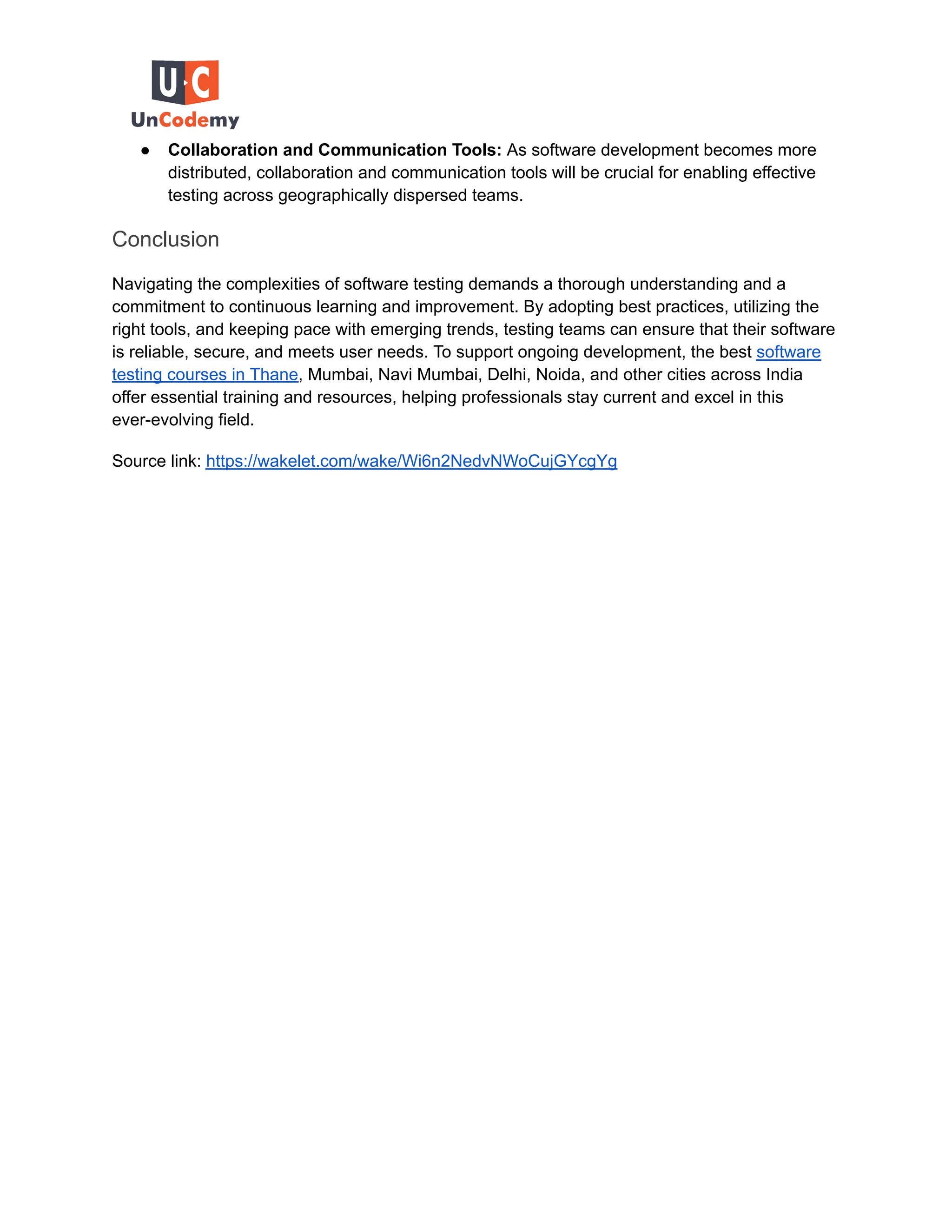 ● Collaboration and Communication Tools: As software development becomes more
distributed, collaboration and communication tools will be crucial for enabling effective
testing across geographically dispersed teams.
Conclusion
Navigating the complexities of software testing demands a thorough understanding and a
commitment to continuous learning and improvement. By adopting best practices, utilizing the
right tools, and keeping pace with emerging trends, testing teams can ensure that their software
is reliable, secure, and meets user needs. To support ongoing development, the best software
testing courses in Thane, Mumbai, Navi Mumbai, Delhi, Noida, and other cities across India
offer essential training and resources, helping professionals stay current and excel in this
ever-evolving field.
Source link: https://wakelet.com/wake/Wi6n2NedvNWoCujGYcgYg
 