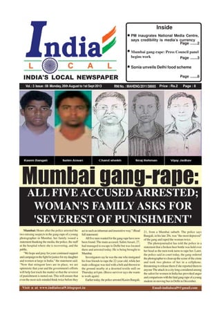 Price : Rs.2 Page : 8RNI No. : MAHENG/2011/38665
INDIA'S LOCAL NEWSPAPER
Vol.:3 Issue:08 Monday, 26thAugust to 1st Sept 2013
Page .......2
PM inaugrates National Media Centre,
says credibility is media’s currency
Page .......3
Mumbai gang-rape: Press Council panel
begins work
Page .......8
Sonia unveils Delhi food scheme
Inside
INDIA'S LOCAL NEWSPAPER
Mumbai: Hours after the police arrested the
two missing suspects in the gang-rape of a young
photographer in Mumbai, her family issued a
statementthankingthemedia,thepolice,thestaff
at the hospital where she is recovering, and the
public.
"Wehopeandprayforyourcontinuedsupport
andcampaigninthefightforjusticeformydaughter
and women at large in India," the statement said.
"Now that stringent laws are in place, we are
optimistic that your and the government's efforts
will help fast track the matter so that the severest
of punishment is meted out. This will ensure that
eventhemostsick-mindedthinktwicebeforethey
Mumbai gang-rape:
ALL FIVE ACCUSED ARRESTED;
WOMAN'S FAMILY ASKS FOR
'SEVEREST OF PUNISHMENT'
actinsuchaninhumanandinsensitiveway."(Read
fullstatement)
Allfivemenwantedforthegang-rapehavenow
been found.The main accused, SalimAnsari, 27,
had managed to escape to Delhi but was located
there and arrested today. He is being brought to
Mumbai.
Investigatorssayhewastheonewhoinstigated
his four friends to rape the 22-year-old, while her
male colleague was tied with a belt and thrown to
the ground nearby at a deserted textile mill on
Thursdayat6pm.(Bravesurvivorsaysshewants
to work again)
Earliertoday,thepolicearrestedKasimBangali,
21, from a Mumbai suburb. The police says
Bangali, in his late 20s, was "the most depraved"
of the gang and raped the woman twice.
The photojournalist has told the police in a
statement that a broken beer bottle was held over
her head as the men took turns to rape her. Later,
the police said in court today, the gang ordered
thephotographertocleanupthesceneofthecrime
and took two photos of her in a cellphone,
threateningtoreleasethemifshereportedthemto
anyoneTheattackinacitylongconsideredamong
thesafestforwomeninIndiahasprovokedanger
andcomparisonswiththefatalgang-rapeofayoung
studentonmovingbusinDelhiinDecember.
Visit u at www.indialocal9.blogspot.in Email-indialocal9@gmail.com
 