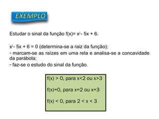 Estudar o sinal da função f(x)= x2
- 5x + 6.
x2
- 5x + 6 = 0 (determina-se a raiz da função);
- marcam-se as raízes em uma reta e analisa-se a concavidade
da parábola;
- faz-se o estudo do sinal da função.
f(x) > 0, para x<2 ou x>3
f(x)=0, para x=2 ou x=3
f(x) < 0, para 2 < x < 3
MATEMÁTICA, 9º ANO
Função 2º grau – conceitos iniciais
 